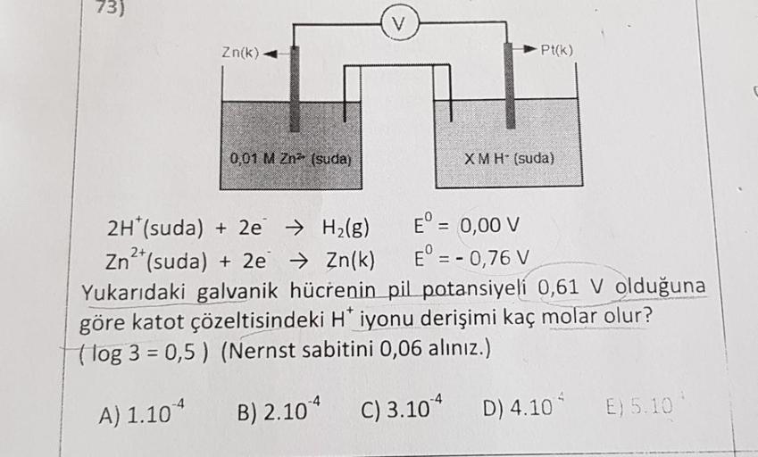 73)
V
Zn(k)
Pt(k)
001 M Zna (suda)
XMH (suda)
-
2H*(suda) + 2e → H2(g)
E° = 0,00 V
Zn2+(suda) + 2e → Zn(k) E° = -0,76 V
Yukarıdaki galvanik hücrenin pil potansiyeli 0,61 V olduğuna
göre katot çözeltisindeki H iyonu derişimi kaç molar olur?
(log 3 = 0,5) (N