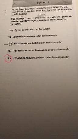 Soru No: 8
2
Kuzey Amerikalı yazar Sarah Ruhl'un Temiz Ev adlı
oyunu temizlik hastası bir doktor hanımın tek katlı çiftlik
evinde geçiyor
07
ÖSYM
öge dizilişi "özne - yer tamlayıcısı - yüklem" şeklinde
plan bu cümleyle ilgili aşağıdakilerden hangisi
yanlıştır?
4 Özne, belirtili isim tamlamasıdır.
3) Öznenin tamlananı sifat tamlamasıdır.
C) Yer tamlayıcısı, belirtili isim tamlamasıdır.
D) Yer tamlayıcısinin tamlayanı sifat tamlamasıdır.
E) Öznenin tamlayanı belirtisiz isim tamlamasıdır.