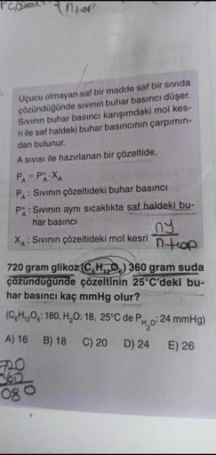ntol
Uçucu olmayan saf bir madde saf bir sivida
çözündüğünde sivinin buhar basıncı düşer.
Sivinin buhar basıncı karışımdaki mol kes-
ri ile saf haldeki buhar basıncının çarpimin-
dan bulunur.
A sivisi ile hazırlanan bir çözeltide,
PA = PÅ XA
A
PA: Sivinin