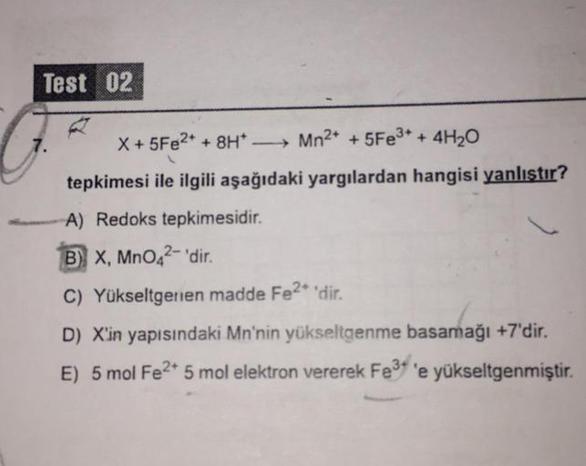 Test 02
X + 5Fe2+ + 8H - Mn2+ + 5Fe3+ + 4H20
tepkimesi ile ilgili aşağıdaki yargılardan hangisi yanlıştır?
A) Redoks tepkimesidir.
B) X, MnO42-'dir.
C) Yükseltgerien madde Fe2+ 'dir.
D) X'in yapısındaki Mn'nin yükseltgenme basamağı +7'dir.
E) 5 mol Fe2+ 5