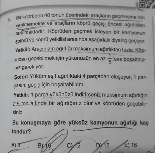 5. Bir köprüden 40 tonun üzerindeki araçların geçmesine izin
verilmemekte ve araçların köprü geçişi öncesi ağırlıklan
tartılmaktadır
. Köprüden geçmek isteyen bir kamyonun
şoförü ve köprü yetkilisi arasında aşağıdaki diyalog geçiyor.
Yetkili: Aracınızın ağ