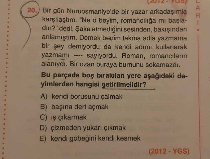 A
R
1
20. Bir gün Nuruosmaniye'de bir yazar arkadaşımla
karşılaştım. “Ne o beyim, romancılığa mı başla-
din?" dedi. Şaka etmediğini sesinden, bakışından
anlamıştım. Demek benim takma adla yazmama
bir şey demiyordu da kendi adımı kullanarak
yazmami sayıyord