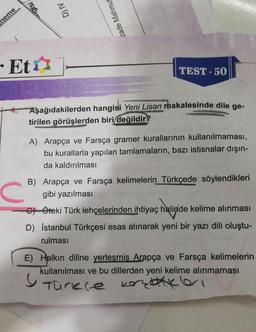 sergisi
D) IV
neme
zade Mahmut
- Eta
TEST-50
Aşağıdakilerden hangisi Yeni Lisan makalesinde dile ge-
tirilen görüşlerden biri
değildir?
A) Arapça ve Farsça gramer kurallarının kullanılmaması,
bu kurallarla yapılan tamlamaların, bazı istisnalar dışın-
da kaldırılması
C
B) Arapça ve Farsça kelimelerin Türkçede söylendikleri
gibi yazılması
GÖteki Türk lehçelerinden ihtiyaç halinde kelime alınması
D) İstanbul Türkçesi esas alınarak yeni bir yazı dili oluştu-
rulması
E) Halkın diline yerlesmis Arapça ve Farsça kelimelerin
kullanılması ve bu dillerden yeni kelime alınmaması
5
Turere kerenkleri
