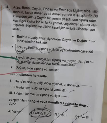 4. Arzu, Barış, Ceyda, Doğan ve Emir adlı kişiler; pide, lah-
macun, tavuk döner ve et döner yemek istemişlerdir. Bu
kişilerden yalnız Ceyda bir yemek çeşidinden sipariş eder-
ken diğer kişiler ise iki farklı yemek çeşidinden sipariş ver-
mişlerdir. Kişile