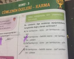 (10)
KONU - 3
CÜMLENİN ÖGELERİ - KARMA
11.
Yalnız kaldığımızda tüm yaşananları
bana anlali.
okuyabilir miyim?
en de alabilir miyim?
karar
şka bir yere gitmem
elerin hangisinde kişi za-
e kullanılmıştır?
CI DIA
Bu cümlenin öge sıralanışı aşağıdakilerin
hangisinde doğru olarak verilmiştir?
A) Yer tamlayıcısı - özne - yer tamlayıcısı - yük-
lem
B) Zarf tamlayıcısı - belirtili nesne - yer tamlayı-
CISI - yüklem
C) Zarf tamlayıcısı - Özne - yer tamlayıcısı - yük-
lem
O) Yer tamlayıcısı - belirtili nesne - zarf tamlay-
CISI - yüklem
bulundu
