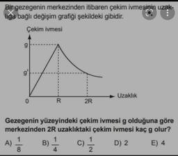 Bir gezegenin merkezinden itibaren çekim ivmesinin uzak-
liga bağlı değişim grafiği şekildeki gibidir.
Çekim ivmesi
Uzaklık
0
R
2R
Gezegenin yüzeyindeki çekim ivmesi g olduğuna göre
merkezinden 2R uzaklıktaki çekim ivmesi kaç g olur?
1
1
A)
B)
D) 2 E) 4
8
2
C)
4