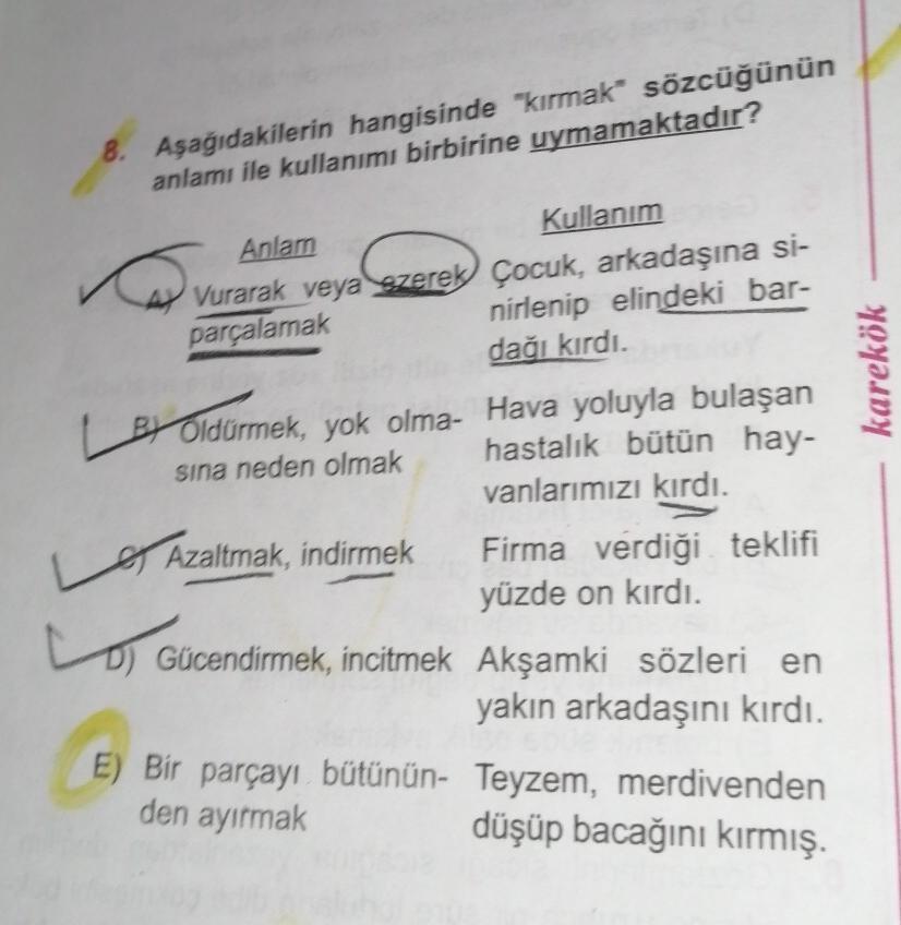 8. Aşağıdakilerin hangisinde "kırmak sözcüğünün
anlamı ile kullanımı birbirine uymamaktadır?
Anlam
Kullanım
4 Vurarak veya zerek Çocuk, arkadaşına si-
parçalamak
nirlenip elindeki bar-
dağı kırdı.
Oldurmek, yok olma- Hava yoluyla bulaşan
sına neden olmak
h