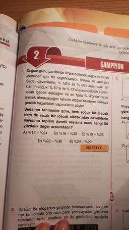 it 9-10
Zorlukları karşılamanın iki yolu vardır; ya zorluk
zorluklar
2
(°C)
ŞAMPİYON
3.
dir.
A
uni
eş
1. Doğum günü partisinde ikram edilecek soğuk ve sıcak
içecekler için bir organizasyon firması ile anlaşan
Seda, davetlilerin; % 52'si ile % 60'ı arasındaki bir
kısmın soğuk, % 67'si ile % 72'si arasındaki bir kısmın
sıcak içecek alacağını ve en fazla % 4'ünün hiçbir
içecek almayacağını tahmin ettiğini belirterek firmaya
gerekli hazırlıkları yapmalarını söyler.
Seda'nın tahminine göre, hem soğuk bir içecek
hem de sıcak bir içecek alacak olan davetlilerin
sayısının toplam davetli sayısına oranı hangi iki
yüzdelik değer arasındadır?
A) %15 -%24 B) %16 - %33 C) %19 - %36
D) %22 - %30 E) %24 - %29
2021 / TYT
Koşu
göre
hang
A) AU
a-
ki
S
.
7.
CAU
CAP
4. Zan
2. İki katlı bir otoparkın girişinde bulunan tarih, saat ve
her bir kattaki boş olan park yeri sayısını gösteren
tabelanın farklı saatlere ait iki görünümü aşağıda
verilmiştir.
06.9 22:00
in