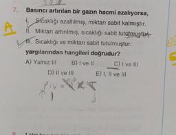 7.
Basıncı artırılan bir gazın hacmi azalıyorsa,
1. Sicaklığı azaltılmış, miktarı sabit kalmıştır.
ii. Miktarı artırılmış, sıcaklığı sabit tutgmuştur.
111. Sıcaklığı ve miktarı sabit tutulmuştur.
yargılarından hangileri doğrudur?
A) Yalnız II B) I ve II C) I ve III
D) Il ve III E) I, II ve III
p
Piv=PRT
1
8
1 tm