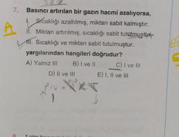 7.
Basıncı artırılan bir gazın hacmi azalıyorsa,
1. Sicaklığı azaltılmış, miktarı sabit kalmıştır.
ii. Miktarı artırılmış, sıcaklığı sabit tutgmuştur.
111. Sıcaklığı ve miktarı sabit tutulmuştur.
yargılarından hangileri doğrudur?
A) Yalnız II B) I ve II C) I ve III
D) Il ve III E) I, II ve III
p
Piv=PRT
1
8
1 tm
