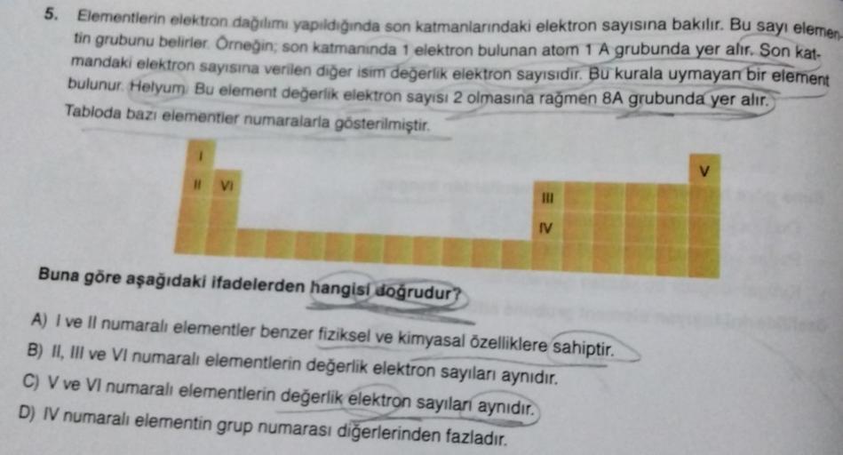 5. Elementlerin elektron dağılımı yapıldığında son katmanlarındaki elektron sayısına bakılır. Bu sayı elemen.
tin grubunu belirler. Örneğin; son katmanında 1 elektron bulunan atom 1 A grubunda yer alır. Son kat-
mandaki elektron sayısına verilen diğer isim