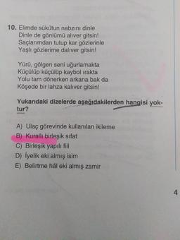 10. Elimde sükûtun nabzını dinle
Dinle de gönlümü aliver gitsin!
Saçlarımdan tutup kar gözlerinle
Yaşlı gözlerime daliver gitsin!
Yürü, gölgen seni uğurlamakta
Küçülüp küçülüp kaybol irakta
Yolu tam dönerken arkana bak da
Köşede bir lahza kalıver gitsin!
Yukarıdaki dizelerde aşağıdakilerden hangisi yok-
tur?
A) Ulaç görevinde kullanılan ikileme
B) Kuralli birleşik sifat
C) Birleşik yapılı fiil
D) İyelik eki almış isim
E) Belirtme hâl eki almış zamir
4
