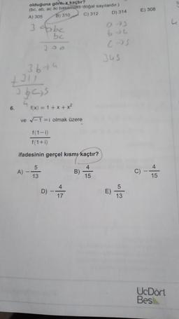 olduğuna göre, x kaçtır?
(bc, ab, ac iki basamaklı doğal sayılardır.)
A) 305
B) 310 C) 312 D) 314
E) 308
u
3 tbc
bc
300
bu
cos
345
3 bu
tall
3 bas
6.
4
f(x) = 1 + x + x2
ve -1 =i olmak üzere
f(1-1)
f(1+i)
ifadesinin gerçel kısmı kaçtır?
5
4
4
A)
B)
C) --
ült
13
15
15
4
5
D)
-
E)
17
13
U.Dört
Bes
