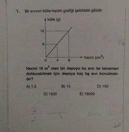 Bir sivinin kütle-hacim grafiği şekildeki gibidir.
A kütle (g)
12
6
hacim (cm3)
0
4
8
Hacmi 10 m olan bir depoyu bu sivi ile tamamen
doldurabilmek için depoya kaç kg sivi konulmal-
dir?
A) 1,5
B) 15
D) 150
D) 1500
E) 15000