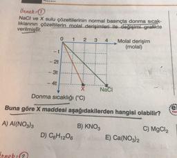 S.
Örnek:
NaCl ve X sulu çözeltilerinin normal basınçta donma sicak-
liklarının çözeltilerin molal derişimleri ile değişimi grafikte
verilmiştir.
0
2
Molal derişim
(molal)
- t
1
3
4
-
- 2t
1
-30
NE
- 4t
Naci
Donma sıcaklığı (°C)
Buna göre X maddesi aşağıdakilerden hangisi olabilir?
:e
Yoy
A) AI(NO3)3
B) KNO3
D) C6H1206
C) MgCl2
E) Ca(NO3)2
Orneb: