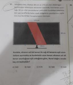 39.
37. Selahattin Bey, ebatları 80 cm ve 170 cm olan dikdörtgen
biçimindeki televizyon ekranının üzerinde, kisa kenar uzun-
luğu 30 cm olan paralelkenar şeklindeki kurdeleyi çıkartma-
dan yan taraflarda kalan siyah bölgelerin çevrelerinin topla-
mini kızı Nural'dan hesaplamasını istemiştir.
170 cm
2
80 cm
30cm
Kurdele, ekranın sol üst kenarı ile sağ alt kenarını eşit uzun-
luklara ayırmakta ve kurdelenin uzun kenarı ekranın sol alt
kenar uzunluğuna eşit olduğuna göre, Nural doğru cevabı
kaç cm bulmalıdır?
A) 540
B) 560
C) 570
D) 580
E) 640
1.2
+
22 D
15
22