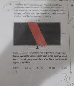 39.
37. Selahattin Bey, ebatları 80 cm ve 170 cm olan dikdörtgen
biçimindeki televizyon ekranının üzerinde, kisa kenar uzun-
luğu 30 cm olan paralelkenar şeklindeki kurdeleyi çıkartma-
dan yan taraflarda kalan siyah bölgelerin çevrelerinin topla-
mini kızı Nural'dan hesaplamasını istemiştir.
170 cm
2
80 cm
30cm
Kurdele, ekranın sol üst kenarı ile sağ alt kenarını eşit uzun-
luklara ayırmakta ve kurdelenin uzun kenarı ekranın sol alt
kenar uzunluğuna eşit olduğuna göre, Nural doğru cevabı
kaç cm bulmalıdır?
A) 540
B) 560
C) 570
D) 580
E) 640
1.2
+
22 D
15
22
