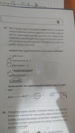 B
35. Bitki, hayvan veya mikroorganizmaların tamamı ya da bir
parçası kullanılarak yeni bir organizma elde etmek veya var
olan bir organizmanın genetik yapısında arzu edilen yönde
değişiklikler meydana getirmek amacı ile kullanılan yöntem-
lerin tamamına biyoteknoloji denir. Biyoteknolojinin farklı uy-
gulama alanları mevcuttur.
Aşağıda bazı uygulama yöntem ve kurallar verilmiştir.
• Kök hücre
DNA parmak izi
Gen terapisi
• Genetik danismanlik
Biyogüvenlik
Biyoetik
Verilenlerden kaç tanesi biyoteknolojinin alanı ile ilgili-
dir?
B) 3
C) 4
D) 5
E6
A)2
36. Fotosentez yapan canlıları inceleyen Hasan, bu canlıların
fotosentez reaksiyonları sonucunda, ortak ürünlerin yanı st-
ra farklı ürünlerin de çıktığını gözlemliyor. Aşağıda Hasan'ın
incelediği canlıların gerçekleştirmiş olduğu fotosentez reak-
siyonları verilmiştir.
Klorofil
+ (Siyanobakteri)
