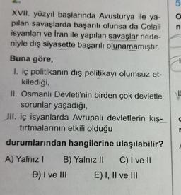 5
O C
n
XVII. yüzyıl başlarında Avusturya ile ya-
pilan savaşlarda başarılı olunsa da Celali
isyanları ve Iran ile yapılan savaşlar nede-
niyle dış siyasette başarılı olunamamıştır.
Buna göre,
1. iç politikanın dış politikayı olumsuz et-
kilediği,
II. Osmanlı Devleti'nin birden çok devletle
sorunlar yaşadığı,
III. iç isyanlarda Avrupalı devletlerin kış-
tırtmalarının etkili olduğu
durumlarından hangilerine ulaşılabilir?
r
A) Yalnız! B) Yalnız II C) I ve II
D) I ve III E) I, II ve III