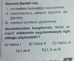 Osmanlı Devleti'nde,
1. verasetteki belirsizliğin sona ermesi,
II. hükümdarların yetişme biçiminin de-
ğişmesi,
III. merkezi otoritenin güçlenmesi
durumlarından hangilerinin “ekber ve
erşed" sisteminin uygulanmasıyla ilgili
olduğu söylenebilir?
A) Yalnız! B) Yalnız II C) Yalnız III
D) I ve II E) I, II ve III
nonko
40