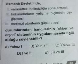 Osmanlı Devleti'nde,
1. verasetteki belirsizliğin sona ermesi,
II. hükümdarların yetişme biçiminin de-
ğişmesi,
III. merkezi otoritenin güçlenmesi
durumlarından hangilerinin “ekber ve
erşed" sisteminin uygulanmasıyla ilgili
olduğu söylenebilir?
A) Yalnız! B) Yalnız II C) Yalnız III
D) I ve II E) I, II ve III
nonko
40
