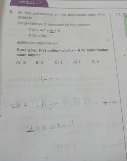 DENEME - 7
9.
11.
Bir P(x) polinomunun x-n ile bölümünden kalan P(n)
değeridir.
Gerçel katsayılı 2. dereceden bir Ptx) polinomu
P(x) = ax + bx + 6
P(2) = P(6)
eşitliklerini sağlamaktadır.
+
Buna göre, P(x) polinomunun x - 8 ile bölümünden
kalan kaçtır?
A) 10 B) 9 C) 8 D) 7 E) 6
3ta
uat
26
2
