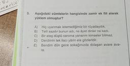 .
eserlid
3.
Aşağıdaki cümlelerin hangisinde zamir ek fiil alarak
yüklem olmuştur?
B)
A) Hiç uyanmak istemediğimiz bir rüyadaydık.
Telli sazdır bunun adı, ne âyet dinler ne kadı.
C Bir ateş düştü canıma yanarım kimseler bilmez.
D) Derdimin tek ilacı yârin ela gözleridir.
E) Bendim dün gece sokağınızda dolaşan avare ava-
re.