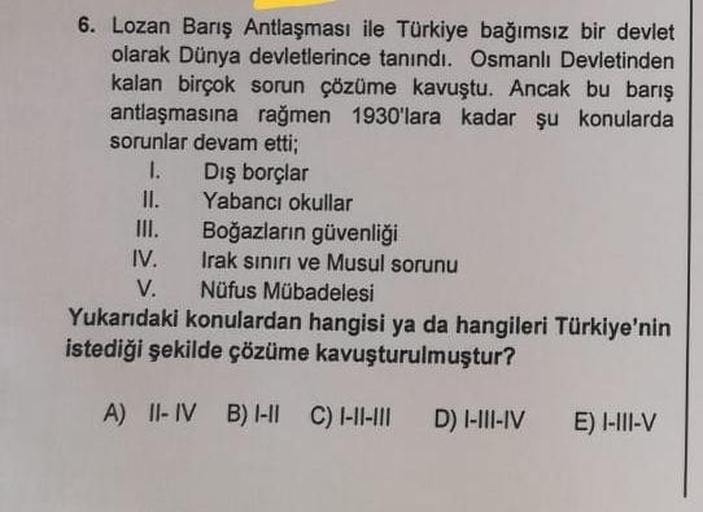 6. Lozan Barış Antlaşması ile Türkiye bağımsız bir devlet
olarak Dünya devletlerince tanındı. Osmanlı Devletinden
kalan birçok sorun çözüme kavuştu. Ancak bu barış
antlaşmasına rağmen 1930'lara kadar şu konularda
sorunlar devam etti;
1. Dış borçlar
II. Yab