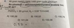 6.
85 gram NaNO, katısı 1000 gram suda çözülüyor.
Bu çözeltinin 1 atm basınçtaki kaynama sıcaklığı kaç
85
elmoc dir?
s
(NaNO3 = 85 g/mol, Kk = 0,52 °C/molal)
B) 100,52
C) 100,78
A) 100,26
D) 101,04
E) 102,08
0,52
