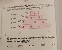 8. Aşağıda görülen piramitte ardışık tam sayıların karekökleri
belirli bir düzene uygun olarak yerleştiriliyor.
x
1
1. satır
MF 2
~
13
2. satır
bru
15
V6
3. satır
2
18
10
7
3
4. satır
H
12 satirdan oluşan bu piramitte bulunan sayıların kaç
tanesi tam sayi degildir
E) 56
B) 68
A) 70
D) 58
C) 64