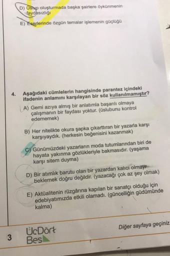 D) Üshup oluşturmada başka şairlere öykünmenin
faydasızlığı
E)
Eserlerinde özgün temalar işlemenin güçlüğü
4.
Aşağıdaki cümlelerin hangisinde parantez içindeki
ifadenin anlamını karşılayan bir söz kullanılmamıştır?
A) Gemi azıya almış bir anlatımla başarıl