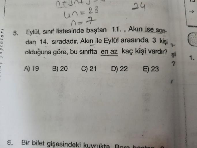 ntin
24
un=28
n=7
-
5. Eylül, sınıf listesinde baştan 11., Akin ise son-
dan 14. sıradadır. Akın ile Eylül arasında 3 kişi
olduğuna göre, bu sınıfta en az kaç kişi vardır?
7-
şi
?
1.
A) 19
B) 20
C) 21
D) 22
E) 23
Bir bilet gişesindeki kuyrukta Rora bonton
