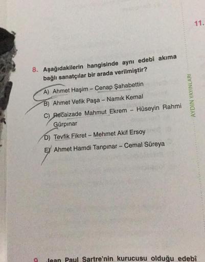 8. Aşağıdakilerin hangisinde aynı edebî akima
bağlı sanatçılar bir arada verilmiştir?
A) Ahmet Haşim - Cenap Şahabettin
B) Ahmet Vefik Paşa - Namık Kemal
C) Recaizade Mahmut Ekrem Hüseyin Rahmi
Gürpinar
AYDIN YAYINLARI
D) Tevfik Fikret - Mehmet Akif Ersoy
