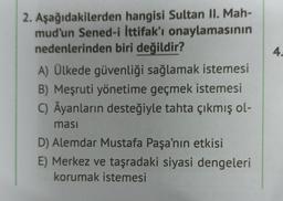 4
2. Aşağıdakilerden hangisi Sultan II. Mah-
mud'un Sened-i İttifak'ı onaylamasının
nedenlerinden biri değildir?
A) Ülkede güvenliği sağlamak istemesi
B) Meşruti yönetime geçmek istemesi
C) Âyanların desteğiyle tahta çıkmış ol-
ması
D) Alemdar Mustafa Paşa'nın etkisi
E) Merkez ve taşradaki siyasi dengeleri
korumak istemesi