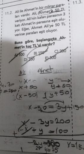 $
1
11.2. Ali ile Ahmet'in bir miktar para- 1 11.3.
ları vardır. Ali
, Ahmet'e 50 TL
veriyor. Ali'nin kalan parasının 3
katı Ahmet'in parasına eşit olu-
yor. Eğer, Ahmet Ali'ye 50 TL i
verirse paraları eşit oluyor.
1
1
$
1
Buna göre, başlangıçta Ah-!
met'i