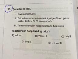 1
13. Şuruplar ile ilgili,
I. Sivi ilaç formudur.
II. Bakteri oluşumunu önlemek için içerdikleri şeker
miktarı kütlece % 60 dolayındadır.
III. Tamami homojen karışım hâlinde hazırlanır.
ifadelerinden hangileri doğrudur?
A) Yalnız!
B) Yalnız II
C) I ve II
D) I ve III
E) I, II ve III