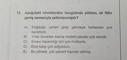 12. Aşağıdaki cümlelerden hangisinde yüklem, ek fiilin
geniş zamanıyla çekimlenmiştir?
A) Doğduğu yerleri gidip görmeye herkesten çok
kararlıydı.
B) Yıllar önceden kalma madeni paralar çok eskidir.
C) Sınavı kazandığı için çok mutluydu.
D) Bize karşı çok soğuksun.
E) Bu yörede çok yabani hayvan varmış.