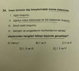 34. Insan türünün dişi bireylerindeki üreme sisteminde,
I. zigot oluşumu,
II. zigotun mitoz bölünmesi ile ikili blastomer oluşumu,
III. ikincil oosit oluşumu,
IV. östrojen ve progesteron hormonlarının sentezi
olaylarından hangileri fallopi tüpünde gerçekleşir?
A) Yalnız!
B) I ve II
C) II ve III
D) I, II ve III
E) I, II ve IV