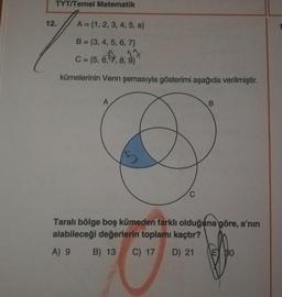 TYT/Temel Matematik
12.
A = {1, 2, 3, 4, 5, a}
1
C = 5,6,7,8,9
B = {3, 4, 5, 6, 7}
17
C = {5, 6, 7, 8, 9}
kümelerinin Venn şemasıyla gösterimi aşağıda verilmiştir.
A
B
5
C
Taralı bölge boş kümeden farklı olduğuna göre, a'nın
alabileceği değerlerin toplamı kaçtır?
A) 9
B) 13
C) 17
D) 21
E 30
