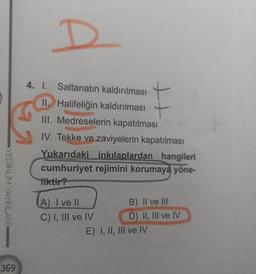 D
S
YEDİİKLİM YAYINLARI
4. I. Saltanatın kaldırılması
II. Halifeliğin kaldırılması +
III. Medreselerin kapatılması
IV. Tekke ve zaviyelerin kapatılması
Yukarıdaki inkılaplardan hangileri
cumhuriyet rejimini korumaya yöne-
liktir?
TA) I vell
B) II ve III
C) I, III ve IV
D) II, III ve IV
E) I, II, III ve IV
369