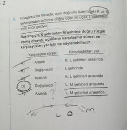 - 2
3. Rüzgârsız bir havada, aynı doğrultu üzerindeki K ve M
şehirlerinden birbirine doğru uçan iki uçak L şehrinden
aynı anda geçiyor.
Başlangıçta K şehrinden M şehrine doğru rüzgâr
esmiş olsaydı, uçakların karşılaşma süresi ve
karşılaştıkları yer için ne söylenebilirdi?
Karşılaştıkları yer
Karşılaşma süresi
Artardi
K, L şehirleri arasında
Değişmezdi
L şehrinde
Azalırdı
K, L şehirleri arasında
D)
Değişmezdi
L, M şehirleri arasında
Azalırdı
?
L, M şehirleri arasında
k
3
