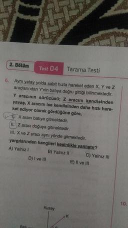 H
2. Bölüm
Test 04
Tarama Testi
6. Aynı yatay yolda sabit hızla hareket eden X, Y ve Z
araçlarından Y'nin batıya doğru gittiği bilinmektedir.
Y aracının sürücüsü; Z aracını kendisinden
yavaş, X aracını ise kendisinden daha hızlı hare-
ket ediyor olarak gördüğüne göre,
TO X aracı batıya gitmektedir.
II. Z aracı doğuya gitmektedir.
III. X ve Z aracı aynı yönde gitmektedir.
yargılarından hangileri kesinlikle yanlıştır?
A) Yalnız! B) Yalnız II C) Yalnız III
D) I ve III
E) II ve III
10.
Kuzey