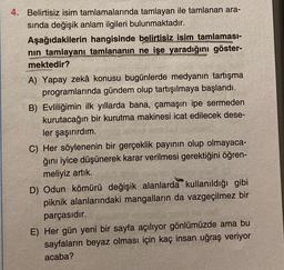 4. Belirtisiz isim tamlamalarında tamlayan ile tamlanan ara-
sında değişik anlam ilgileri bulunmaktadır.
Aşağıdakilerin hangisinde belirtisiz isim tamlaması-
nin tamlayanı tamlananın ne işe yaradığını göster-
mektedir?
A) Yapay zekâ konusu bugünlerde medyanın tartışma
programlarında gündem olup tartışılmaya başlandı.
B) Evliliğimin ilk yıllarda bana, çamaşırı ipe sermeden
kurutacağın bir kurutma makinesi icat edilecek dese-
ler şaşırırdım.
C) Her söylenenin bir gerçeklik payının olup olmayaca-
ğını iyice düşünerek karar verilmesi gerektiğini öğren-
meliyiz artık.
D) Odun kömürü değişik alanlarda kullanıldığı gibi
piknik alanlarındaki mangalların da vazgeçilmez bir
parçasıdır.
E) Her gün yeni bir sayfa açılıyor gönlümüzde ama bu
sayfaların beyaz olması için kaç insan uğraş veriyor
acaba?