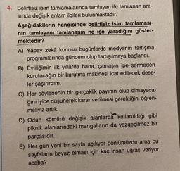 4. Belirtisiz isim tamlamalarında tamlayan ile tamlanan ara-
sında değişik anlam ilgileri bulunmaktadır.
Aşağıdakilerin hangisinde belirtisiz isim tamlaması-
nin tamlayanı tamlananın ne işe yaradığını göster-
mektedir?
A) Yapay zekâ konusu bugünlerde medyanın tartışma
programlarında gündem olup tartışılmaya başlandı.
B) Evliliğimin ilk yıllarda bana, çamaşırı ipe sermeden
kurutacağın bir kurutma makinesi icat edilecek dese-
ler şaşırırdım.
C) Her söylenenin bir gerçeklik payının olup olmayaca-
ğını iyice düşünerek karar verilmesi gerektiğini öğren-
meliyiz artık.
D) Odun kömürü değişik alanlarda kullanıldığı gibi
piknik alanlarındaki mangalların da vazgeçilmez bir
parçasıdır.
E) Her gün yeni bir sayfa açılıyor gönlümüzde ama bu
sayfaların beyaz olması için kaç insan uğraş veriyor
acaba?
