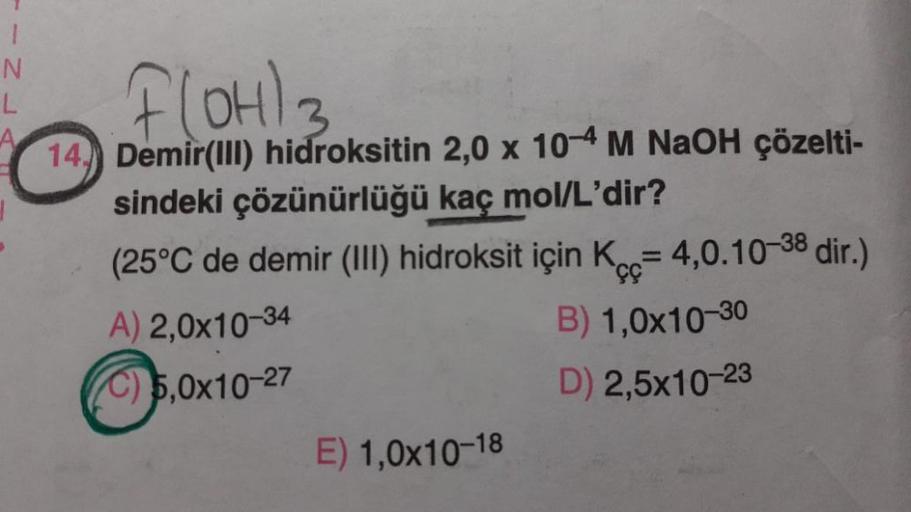 Flohla
1
N
L
3
14) Demir(lll) hidroksitin 2,0 x 10-4 M NaOH çözelti-
sindeki çözünürlüğü kaç mol/L'dir?
(25°C de demir (III) hidroksit için K = 4,0.10-38 dir.)
A) 2,0x10-34
B) 1,0x10-30
C) 5,0x10-27
D) 2,5x10-23
E) 1,0x10-18
çç
