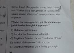 e'nin
Birinci İnönü Savaşı'ndan sonra İtilaf Devlet-
leri "Türkler barış görüşmelerine katılmayarak
savaşı devam ettiriyorlar" propagandasını yap-
mışlardır.
alma
a'nın
TBMM, bu propagandayı çürütmek için aşa-
ğıdakilerden hangisini yapmıştır?
iza-
A) Saltanatı kaldırmıştır.
B) Londra Konferansı'na katılmıştır.
C) Teşkilat-ı Esasiye Kanunu'nun kabul etmiştir.
D) İstiklal Mahkemeleri'ni kurmuştur.
E) İstanbul Hükümeti'yle iş birliği yapmıştır.
III