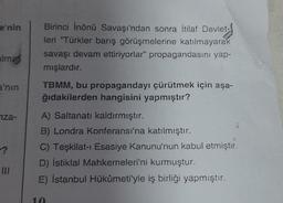 e'nin
Birinci İnönü Savaşı'ndan sonra İtilaf Devlet-
leri "Türkler barış görüşmelerine katılmayarak
savaşı devam ettiriyorlar" propagandasını yap-
mışlardır.
alma
a'nın
TBMM, bu propagandayı çürütmek için aşa-
ğıdakilerden hangisini yapmıştır?
iza-
A) Saltanatı kaldırmıştır.
B) Londra Konferansı'na katılmıştır.
C) Teşkilat-ı Esasiye Kanunu'nun kabul etmiştir.
D) İstiklal Mahkemeleri'ni kurmuştur.
E) İstanbul Hükümeti'yle iş birliği yapmıştır.
III
