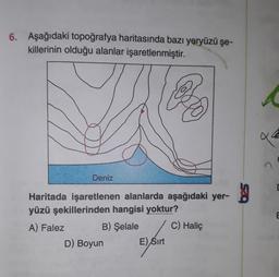 6. Aşağıdaki topoğrafya haritasında bazı yeryüzü şe-
killerinin olduğu alanlar işaretlenmiştir.
ace
Deniz
Haritada işaretlenen alanlarda aşağıdaki yer-
yüzü şekillerinden hangisi yoktur?
E
C) Haliç
A) Falez B) Şelale
D) Boyun
E) Sirt