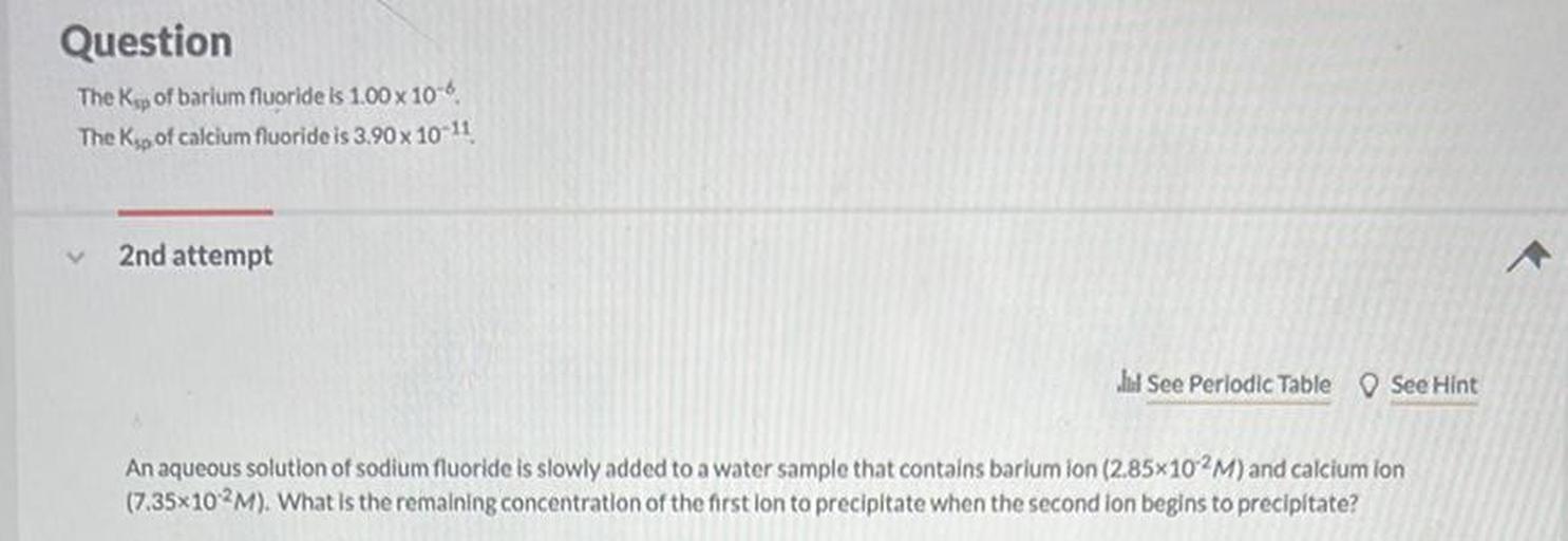 Question
The Kp of barium fluoride Is 1.00 x 10-6
The Kip of calcium fluoride is 3.90 x 10-11
2nd attempt
Jul See Periodic Table See Hint
An aqueous solution of sodium fluoride is slowly added to a water sample that contains barlum ion (2.85x102M) and calcium lon
(7.35x102M). What is the remaining concentration of the first lon to precipitate when the second lon begins to precipitate?