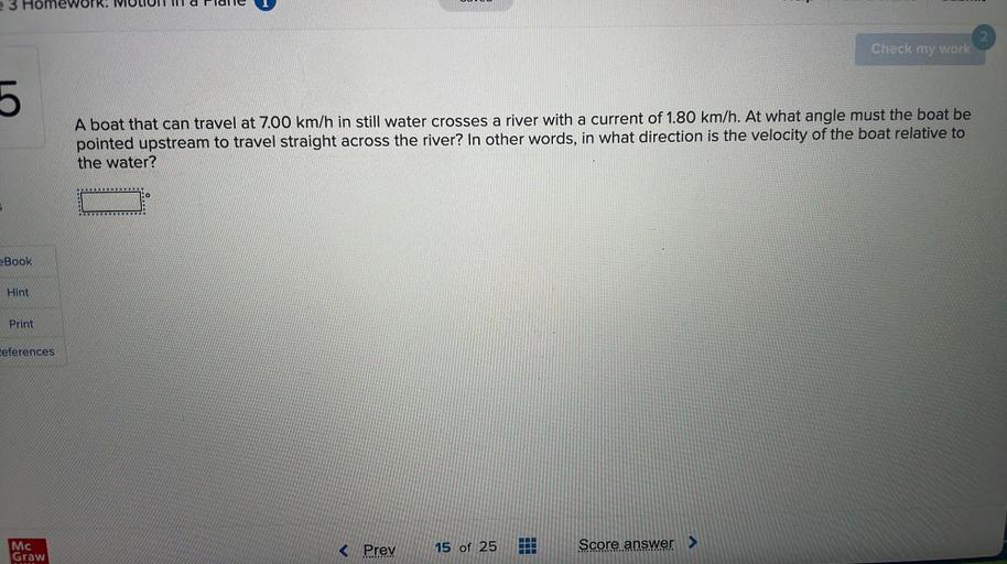 e 3 Homework
Check my work
5
A boat that can travel at 7.00 km/h in still water crosses a river with a current of 1.80 km/h. At what angle must the boat be
pointed upstream to travel straight across the river? In other words, in what direction is the velocity of the boat relative to
the water?
10
eBook
Hint
Print
Ceferences
Mc
Graw
< Prev
15 of 25
Score answer >
